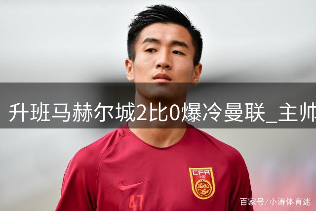 升班马赫尔城2比0爆冷曼联 主帅回击看衰：别再低估我们
